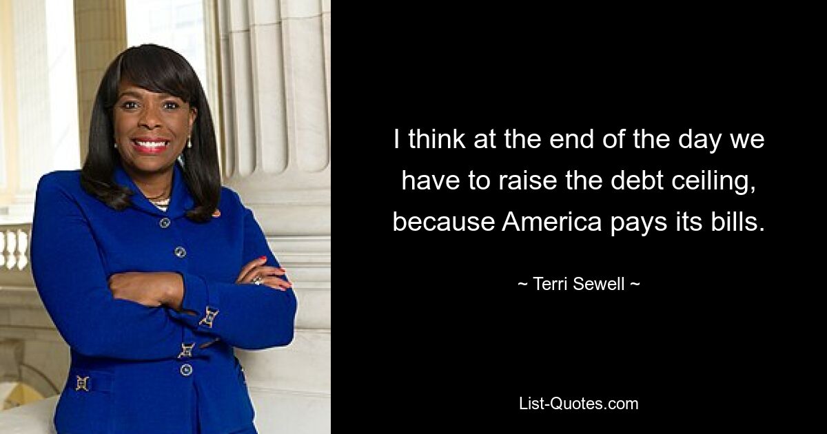 I think at the end of the day we have to raise the debt ceiling, because America pays its bills. — © Terri Sewell