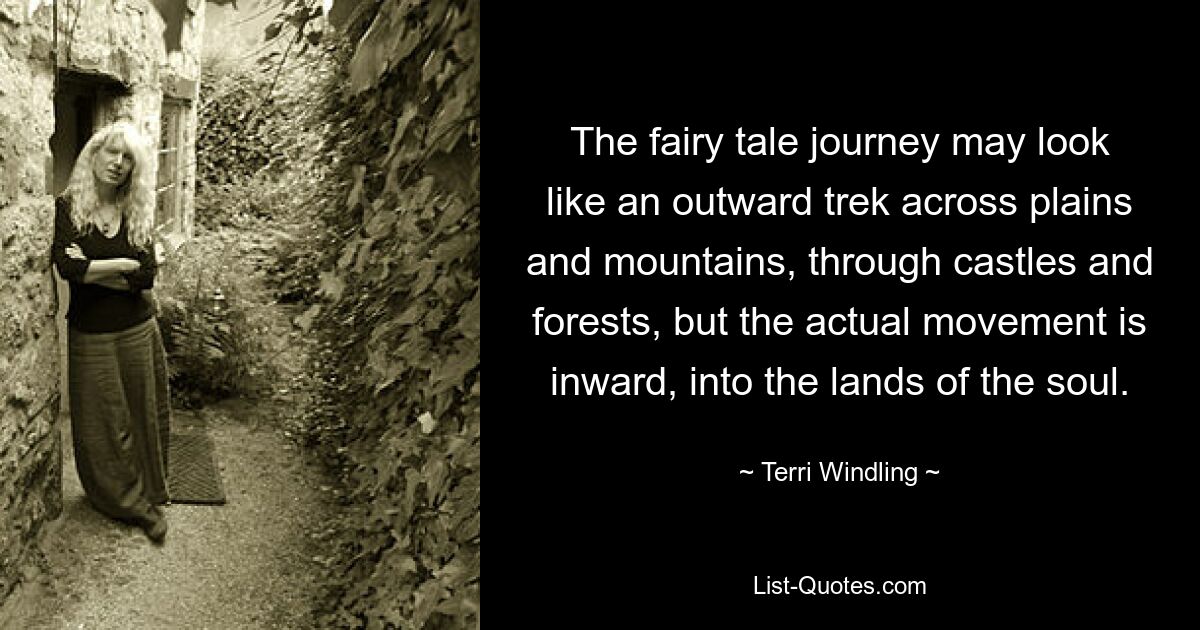 The fairy tale journey may look like an outward trek across plains and mountains, through castles and forests, but the actual movement is inward, into the lands of the soul. — © Terri Windling