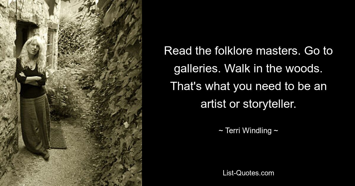 Read the folklore masters. Go to galleries. Walk in the woods. That's what you need to be an artist or storyteller. — © Terri Windling