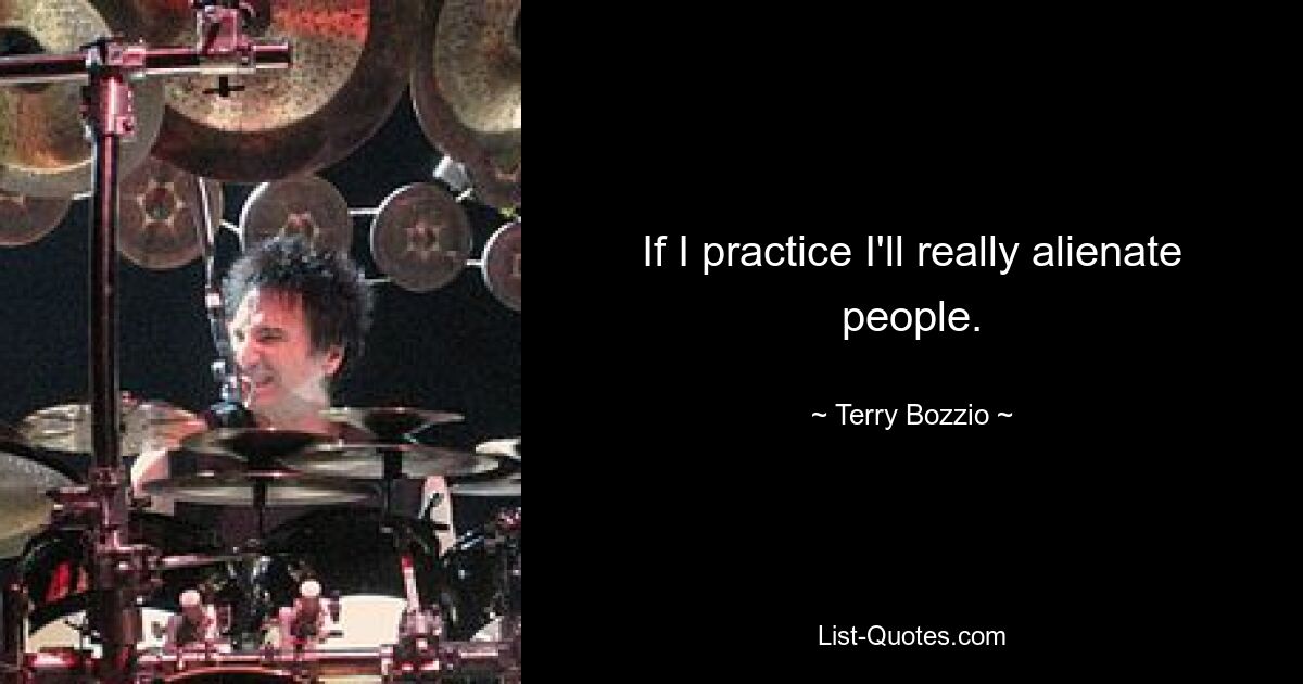 If I practice I'll really alienate people. — © Terry Bozzio