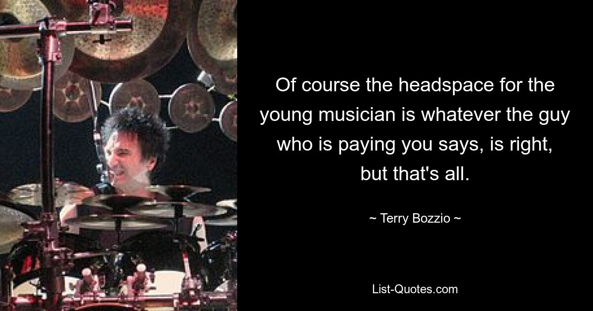 Of course the headspace for the young musician is whatever the guy who is paying you says, is right, but that's all. — © Terry Bozzio