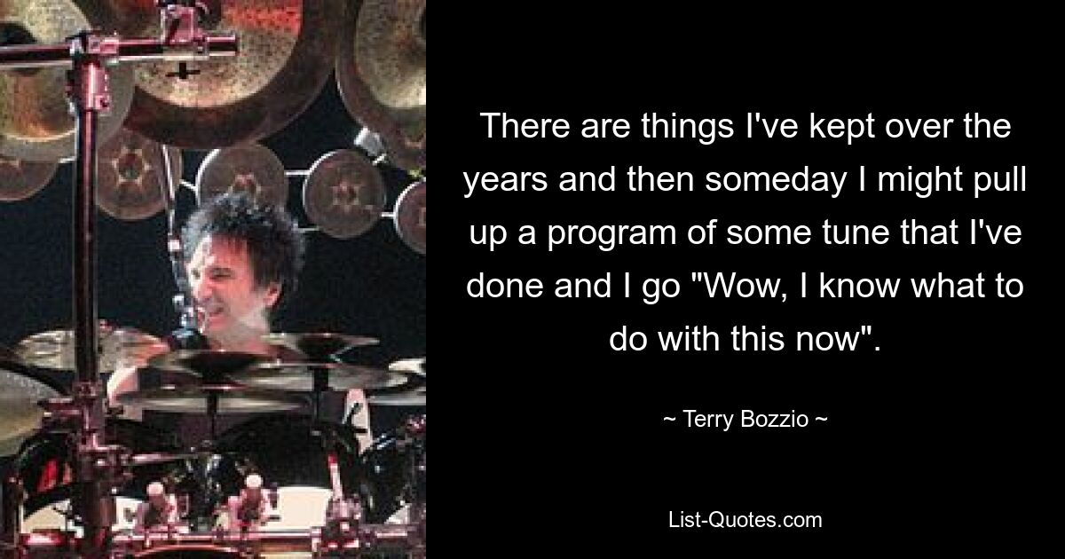 There are things I've kept over the years and then someday I might pull up a program of some tune that I've done and I go "Wow, I know what to do with this now". — © Terry Bozzio