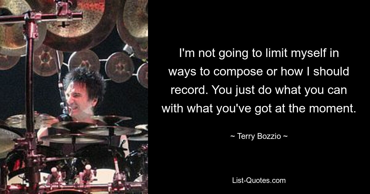 I'm not going to limit myself in ways to compose or how I should record. You just do what you can with what you've got at the moment. — © Terry Bozzio