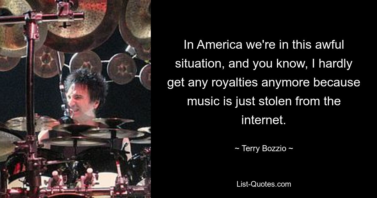 In America we're in this awful situation, and you know, I hardly get any royalties anymore because music is just stolen from the internet. — © Terry Bozzio