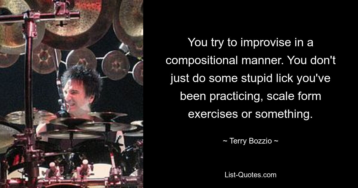 You try to improvise in a compositional manner. You don't just do some stupid lick you've been practicing, scale form exercises or something. — © Terry Bozzio