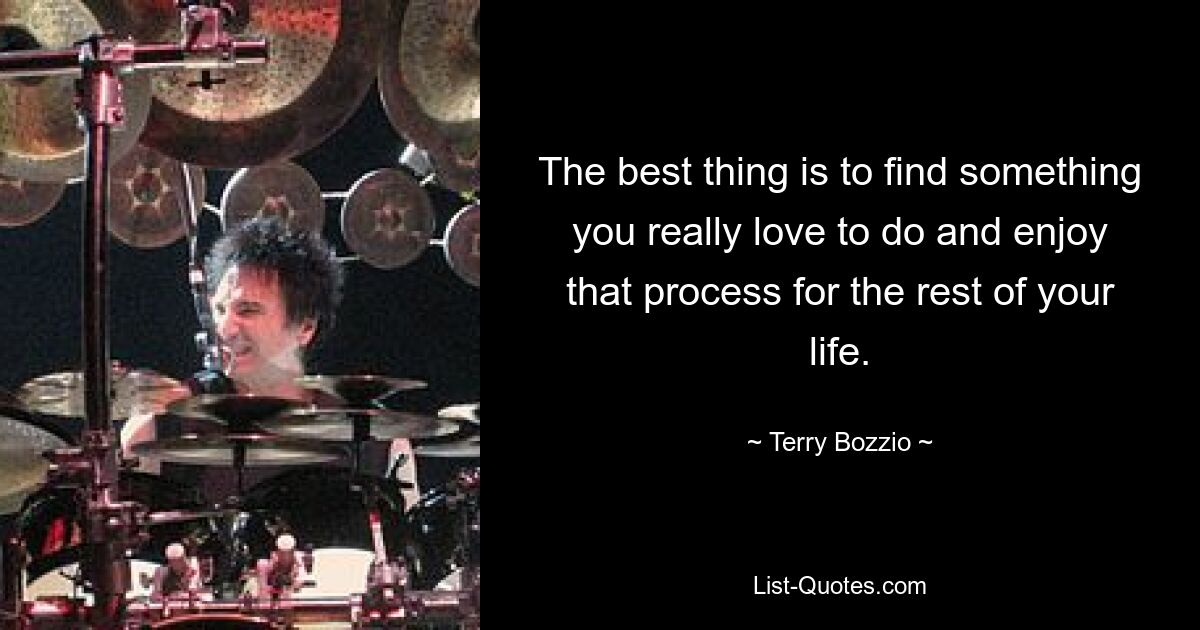 The best thing is to find something you really love to do and enjoy that process for the rest of your life. — © Terry Bozzio