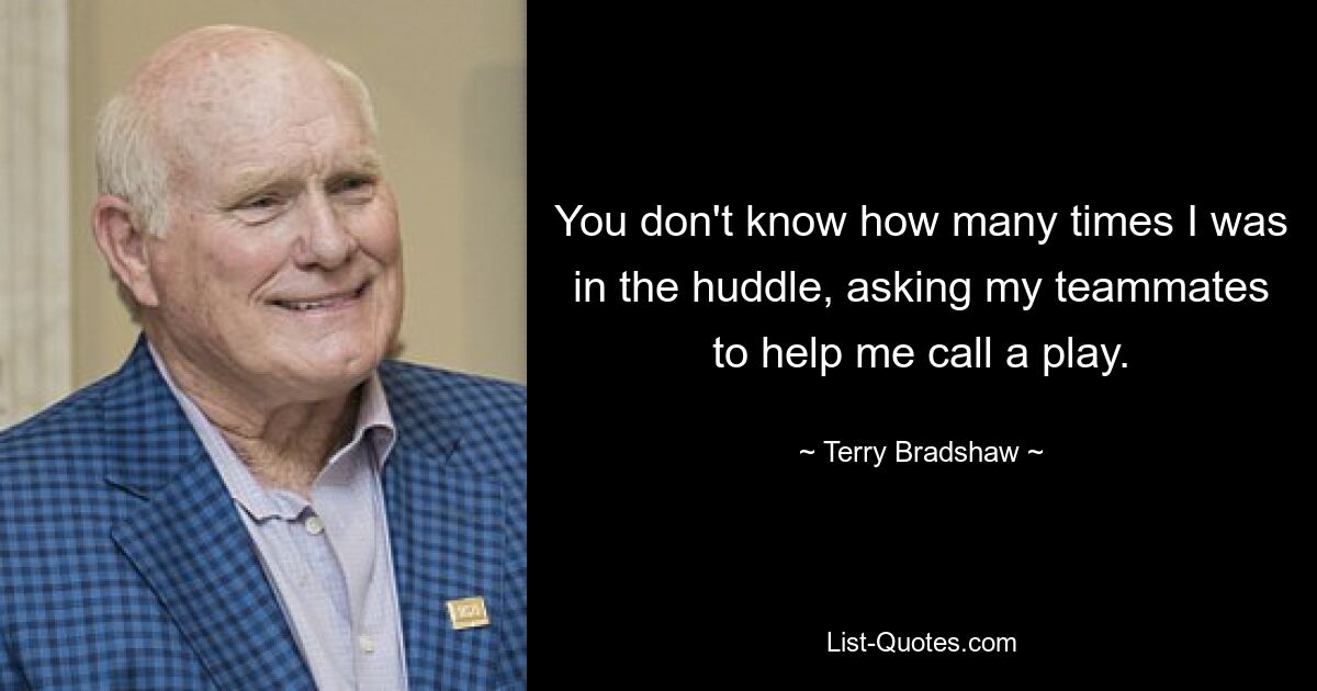 You don't know how many times I was in the huddle, asking my teammates to help me call a play. — © Terry Bradshaw