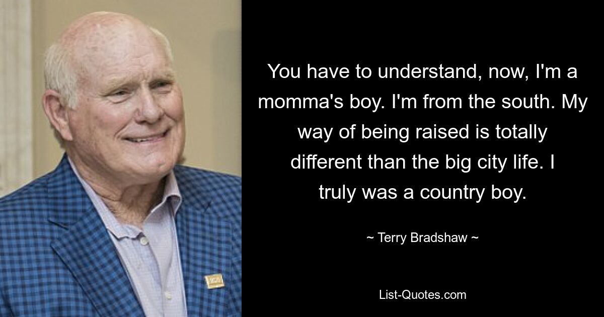 You have to understand, now, I'm a momma's boy. I'm from the south. My way of being raised is totally different than the big city life. I truly was a country boy. — © Terry Bradshaw