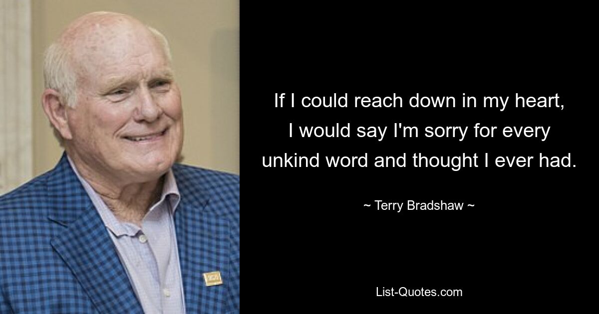 If I could reach down in my heart, I would say I'm sorry for every unkind word and thought I ever had. — © Terry Bradshaw