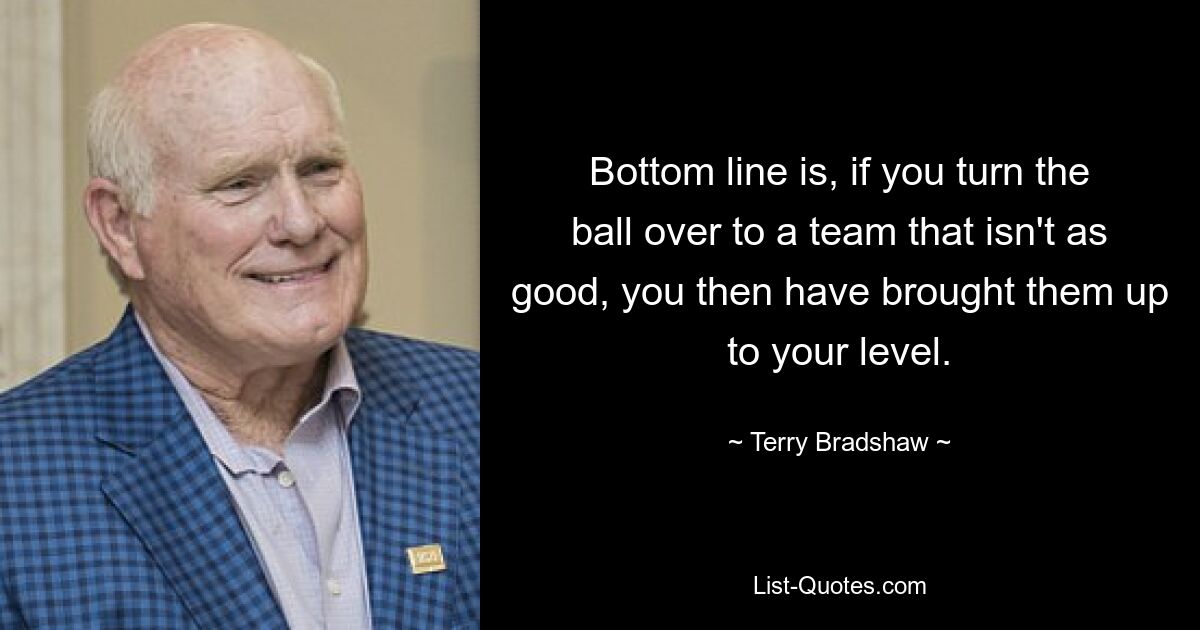 Bottom line is, if you turn the ball over to a team that isn't as good, you then have brought them up to your level. — © Terry Bradshaw