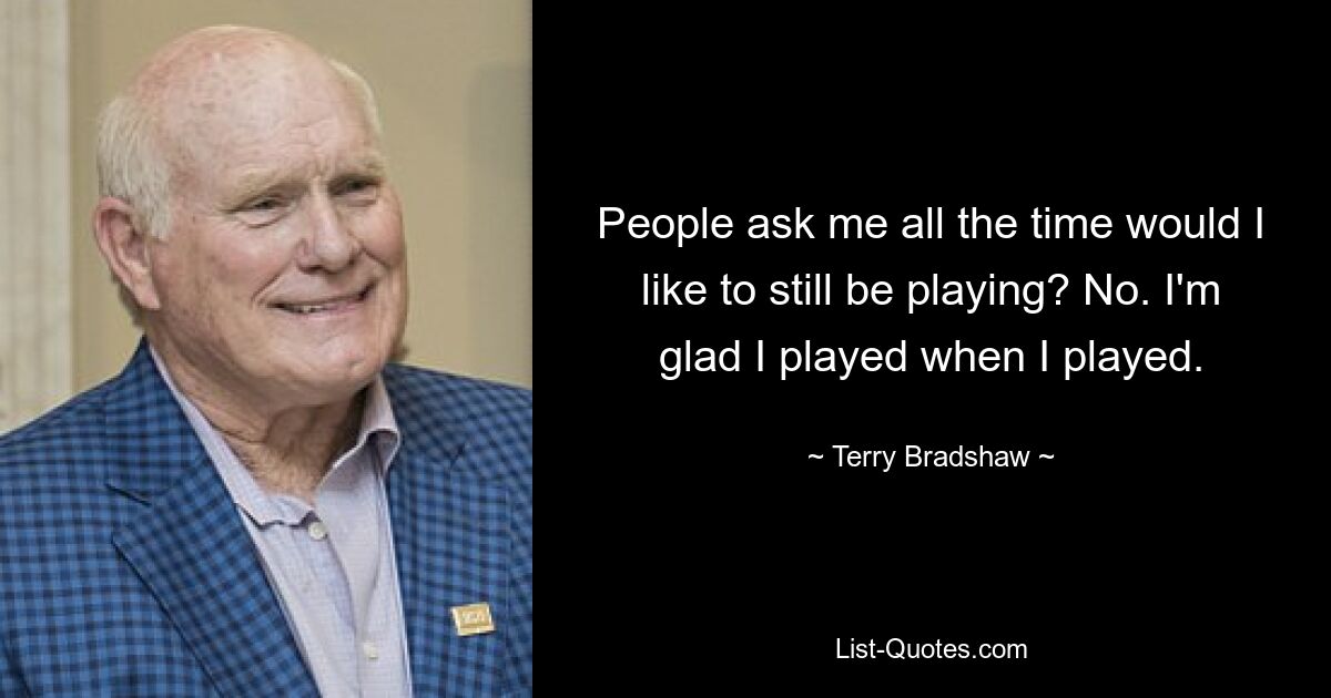 People ask me all the time would I like to still be playing? No. I'm glad I played when I played. — © Terry Bradshaw