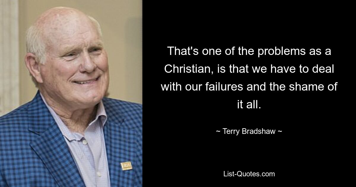 That's one of the problems as a Christian, is that we have to deal with our failures and the shame of it all. — © Terry Bradshaw