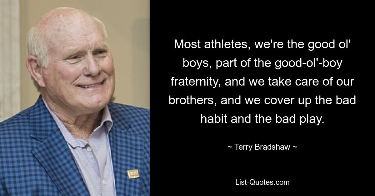 Most athletes, we're the good ol' boys, part of the good-ol'-boy fraternity, and we take care of our brothers, and we cover up the bad habit and the bad play. — © Terry Bradshaw