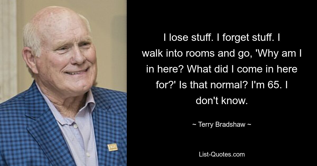 I lose stuff. I forget stuff. I walk into rooms and go, 'Why am I in here? What did I come in here for?' Is that normal? I'm 65. I don't know. — © Terry Bradshaw