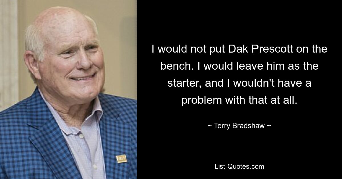 I would not put Dak Prescott on the bench. I would leave him as the starter, and I wouldn't have a problem with that at all. — © Terry Bradshaw