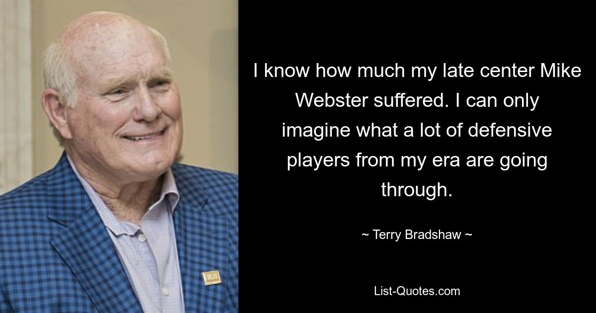 I know how much my late center Mike Webster suffered. I can only imagine what a lot of defensive players from my era are going through. — © Terry Bradshaw