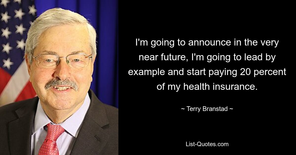 I'm going to announce in the very near future, I'm going to lead by example and start paying 20 percent of my health insurance. — © Terry Branstad