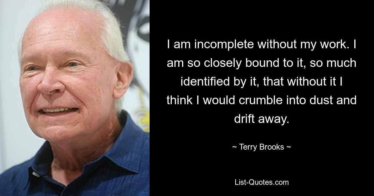 I am incomplete without my work. I am so closely bound to it, so much identified by it, that without it I think I would crumble into dust and drift away. — © Terry Brooks