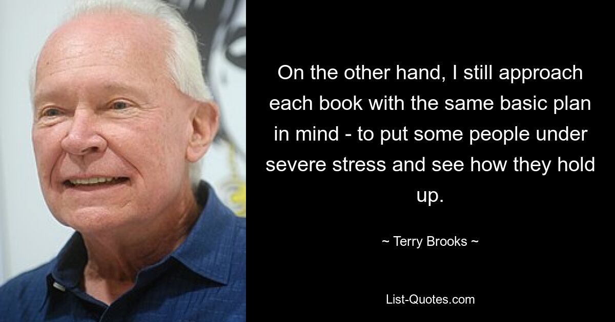 On the other hand, I still approach each book with the same basic plan in mind - to put some people under severe stress and see how they hold up. — © Terry Brooks