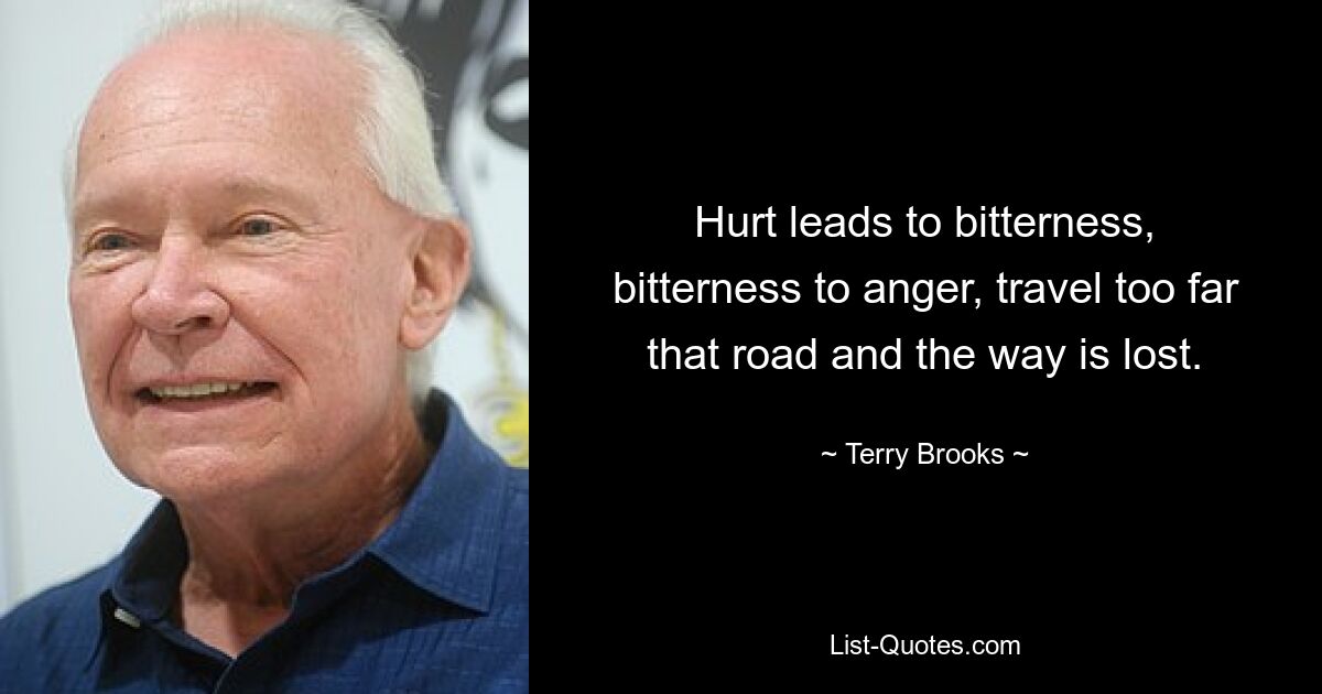 Hurt leads to bitterness, bitterness to anger, travel too far that road and the way is lost. — © Terry Brooks