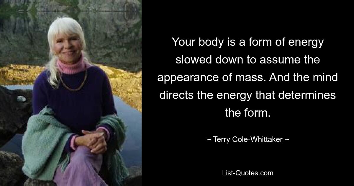 Your body is a form of energy slowed down to assume the appearance of mass. And the mind directs the energy that determines the form. — © Terry Cole-Whittaker