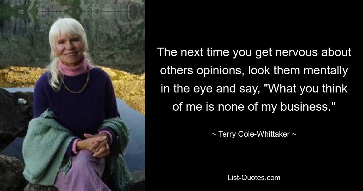 The next time you get nervous about others opinions, look them mentally in the eye and say, "What you think of me is none of my business." — © Terry Cole-Whittaker