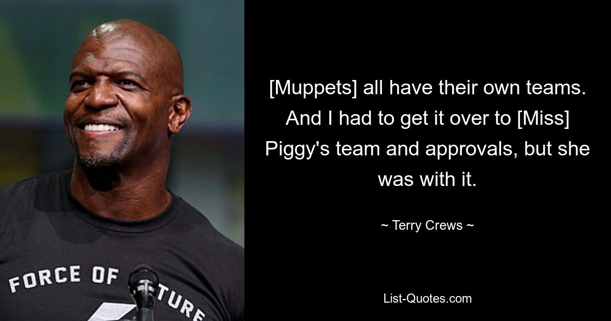 [Muppets] all have their own teams. And I had to get it over to [Miss] Piggy's team and approvals, but she was with it. — © Terry Crews