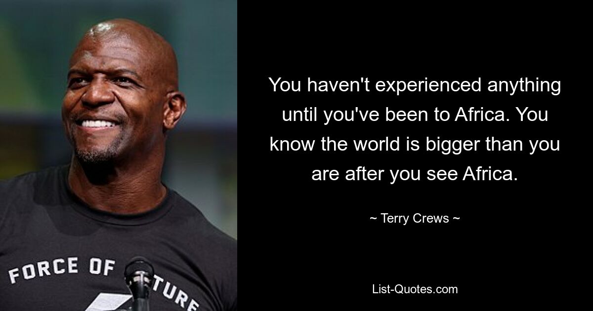 You haven't experienced anything until you've been to Africa. You know the world is bigger than you are after you see Africa. — © Terry Crews