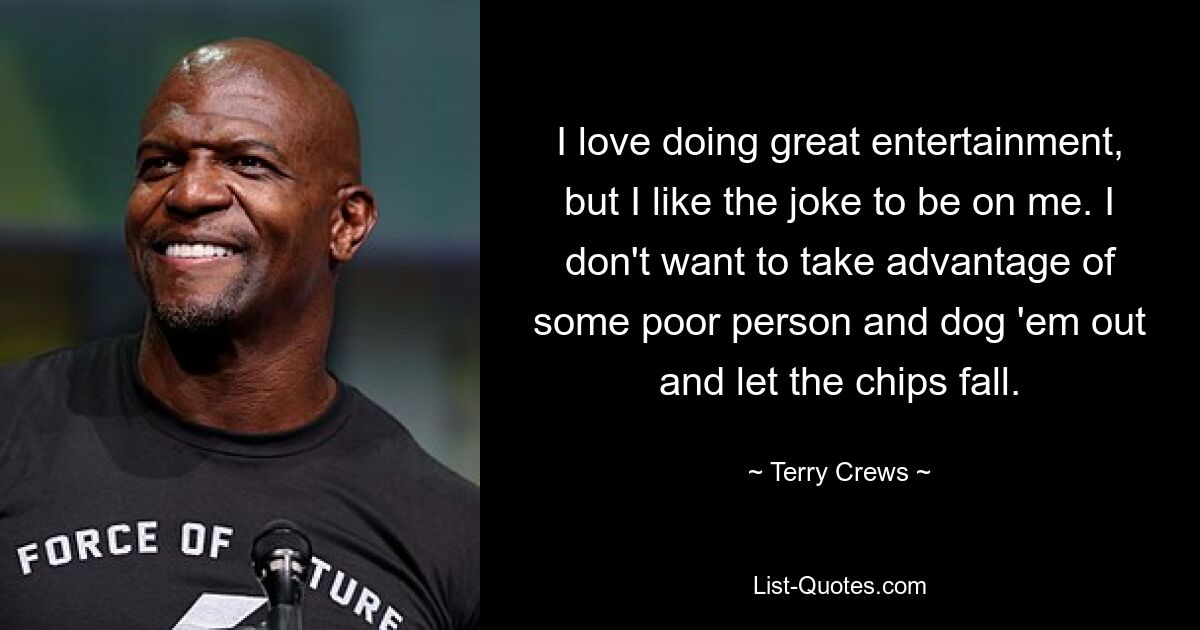 I love doing great entertainment, but I like the joke to be on me. I don't want to take advantage of some poor person and dog 'em out and let the chips fall. — © Terry Crews