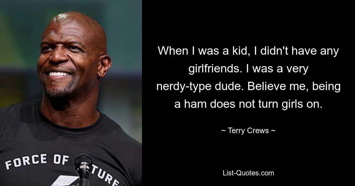 When I was a kid, I didn't have any girlfriends. I was a very nerdy-type dude. Believe me, being a ham does not turn girls on. — © Terry Crews