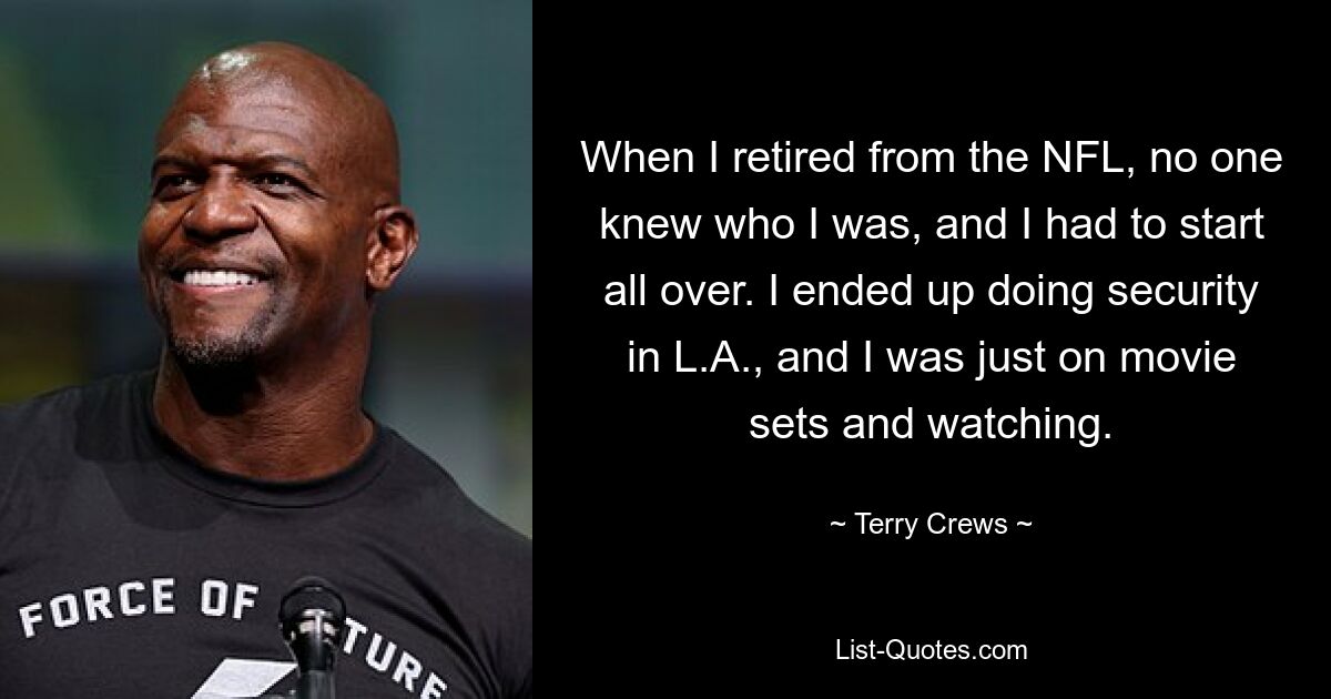 When I retired from the NFL, no one knew who I was, and I had to start all over. I ended up doing security in L.A., and I was just on movie sets and watching. — © Terry Crews