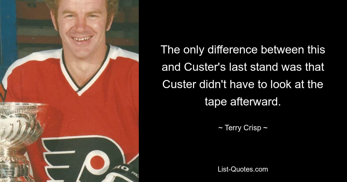 The only difference between this and Custer's last stand was that Custer didn't have to look at the tape afterward. — © Terry Crisp