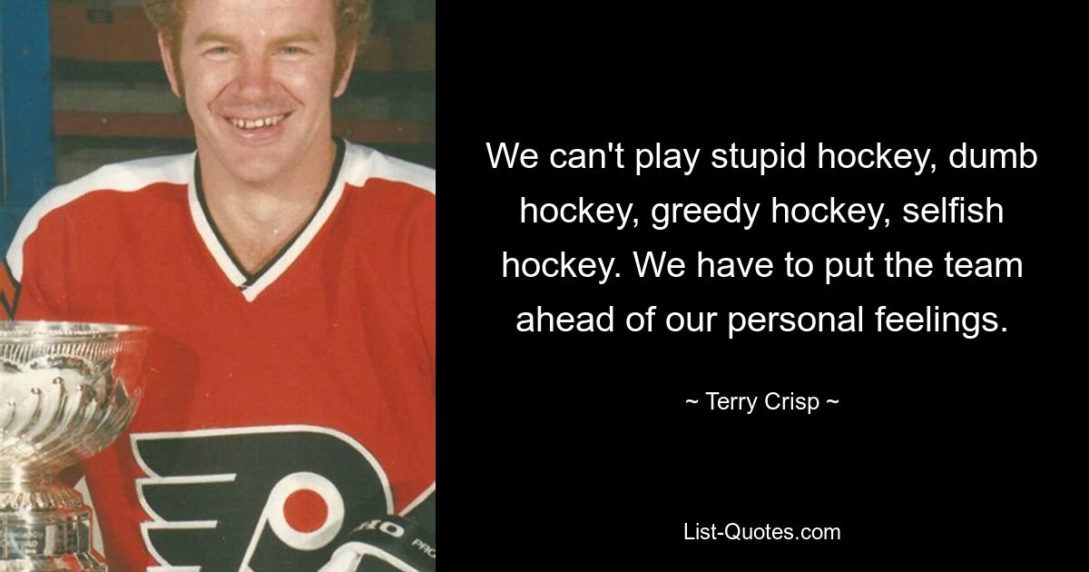 We can't play stupid hockey, dumb hockey, greedy hockey, selfish hockey. We have to put the team ahead of our personal feelings. — © Terry Crisp