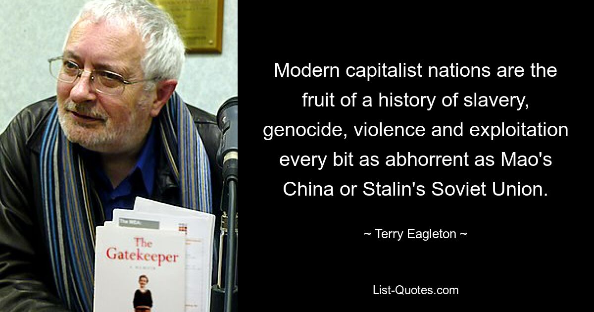 Modern capitalist nations are the fruit of a history of slavery, genocide, violence and exploitation every bit as abhorrent as Mao's China or Stalin's Soviet Union. — © Terry Eagleton