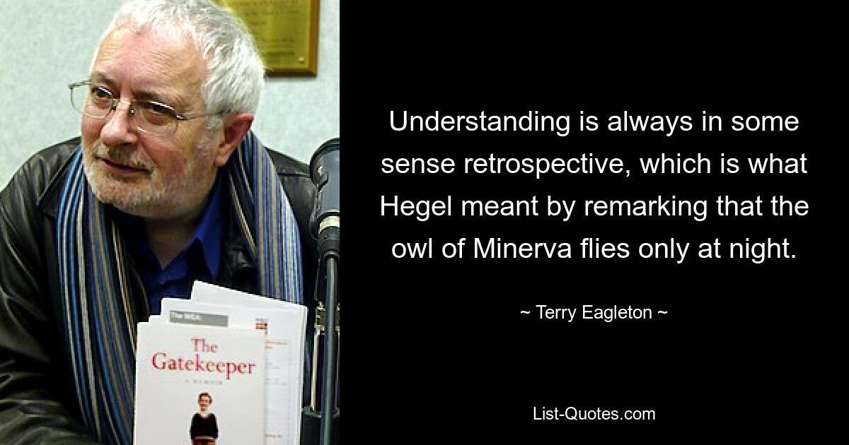 Understanding is always in some sense retrospective, which is what Hegel meant by remarking that the owl of Minerva flies only at night. — © Terry Eagleton