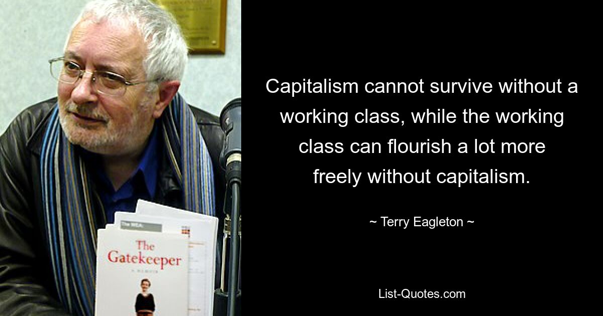 Capitalism cannot survive without a working class, while the working class can flourish a lot more freely without capitalism. — © Terry Eagleton