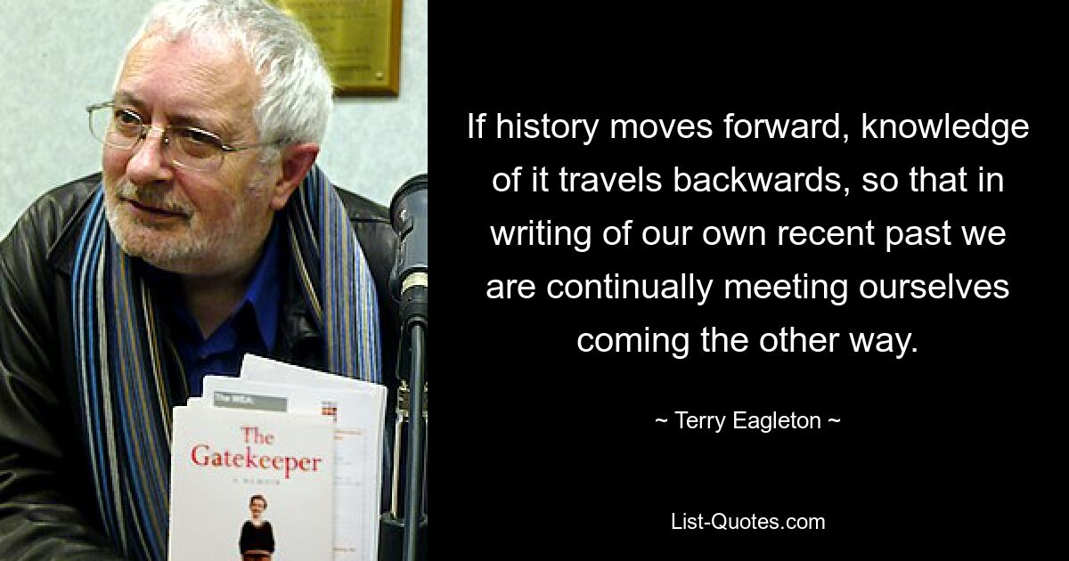 If history moves forward, knowledge of it travels backwards, so that in writing of our own recent past we are continually meeting ourselves coming the other way. — © Terry Eagleton