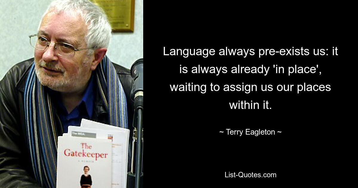 Language always pre-exists us: it is always already 'in place', waiting to assign us our places within it. — © Terry Eagleton