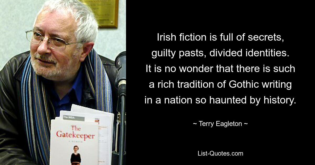 Irish fiction is full of secrets, guilty pasts, divided identities. It is no wonder that there is such a rich tradition of Gothic writing in a nation so haunted by history. — © Terry Eagleton