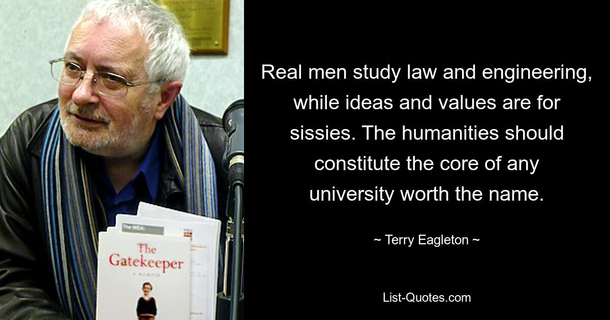 Real men study law and engineering, while ideas and values are for sissies. The humanities should constitute the core of any university worth the name. — © Terry Eagleton