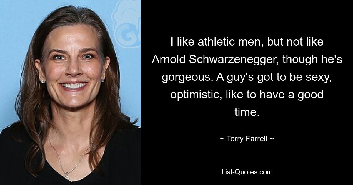 I like athletic men, but not like Arnold Schwarzenegger, though he's gorgeous. A guy's got to be sexy, optimistic, like to have a good time. — © Terry Farrell