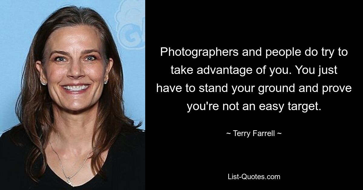 Photographers and people do try to take advantage of you. You just have to stand your ground and prove you're not an easy target. — © Terry Farrell