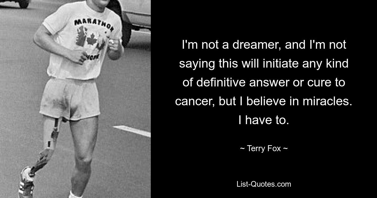 I'm not a dreamer, and I'm not saying this will initiate any kind of definitive answer or cure to cancer, but I believe in miracles. I have to. — © Terry Fox