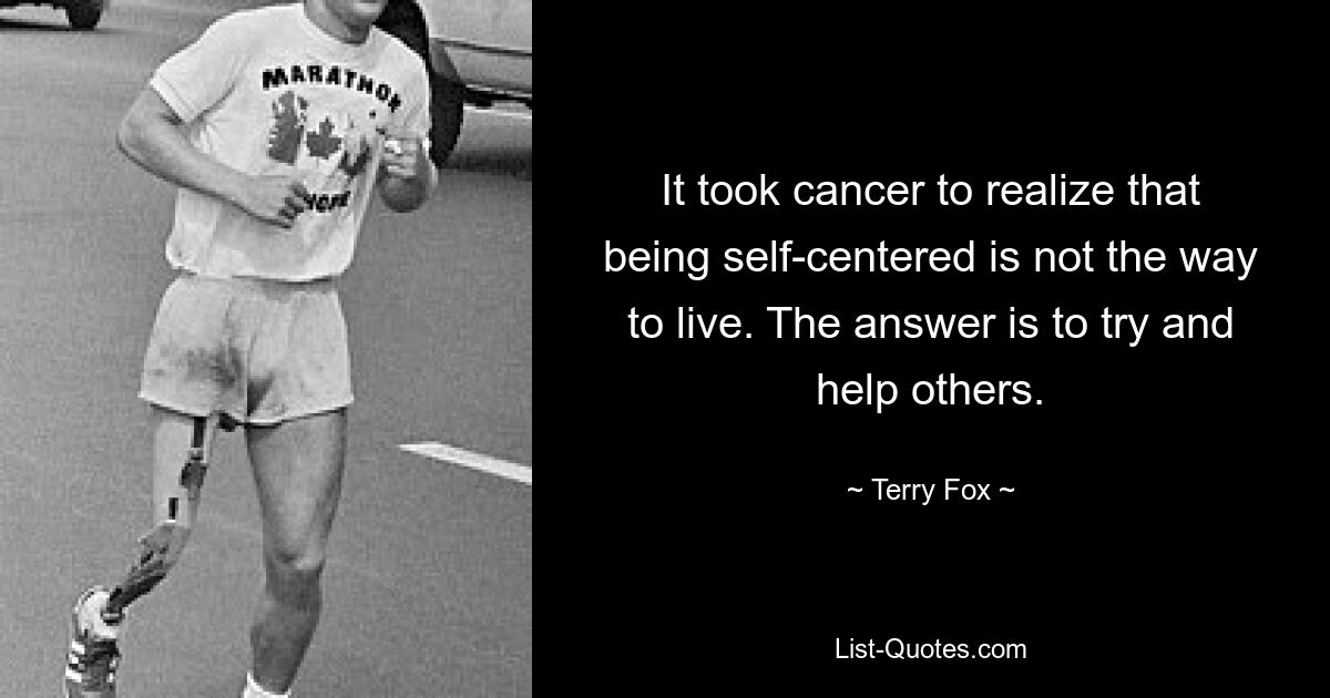 It took cancer to realize that being self-centered is not the way to live. The answer is to try and help others. — © Terry Fox