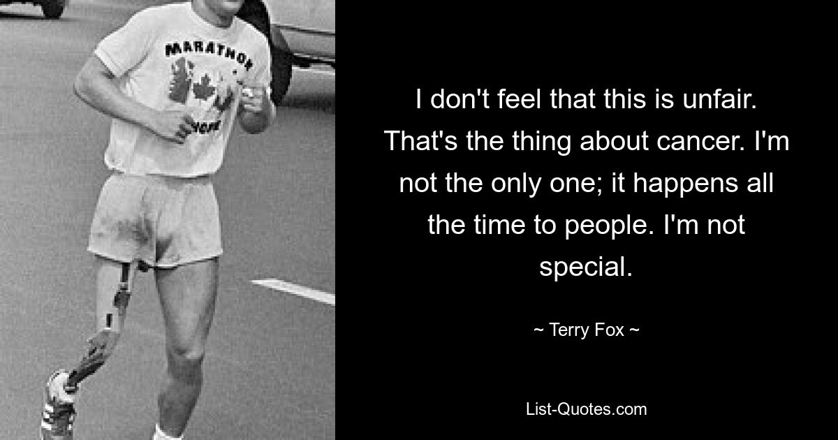 I don't feel that this is unfair. That's the thing about cancer. I'm not the only one; it happens all the time to people. I'm not special. — © Terry Fox