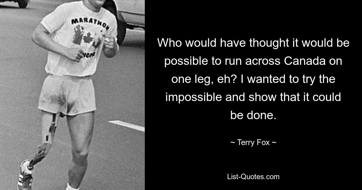 Who would have thought it would be possible to run across Canada on one leg, eh? I wanted to try the impossible and show that it could be done. — © Terry Fox