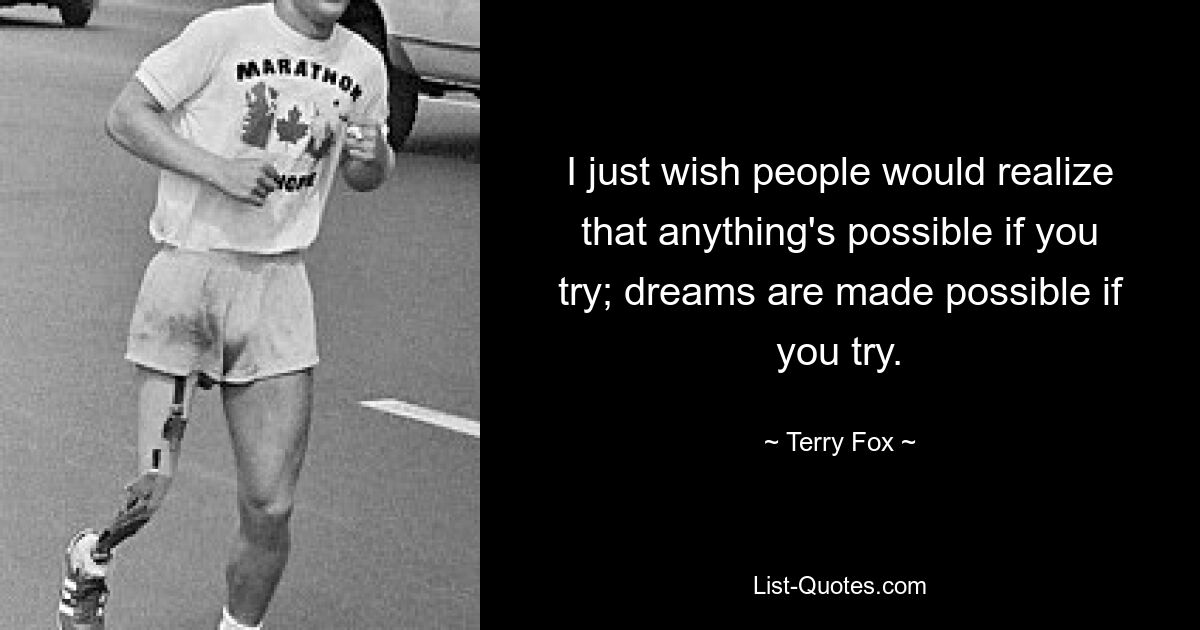 I just wish people would realize that anything's possible if you try; dreams are made possible if you try. — © Terry Fox