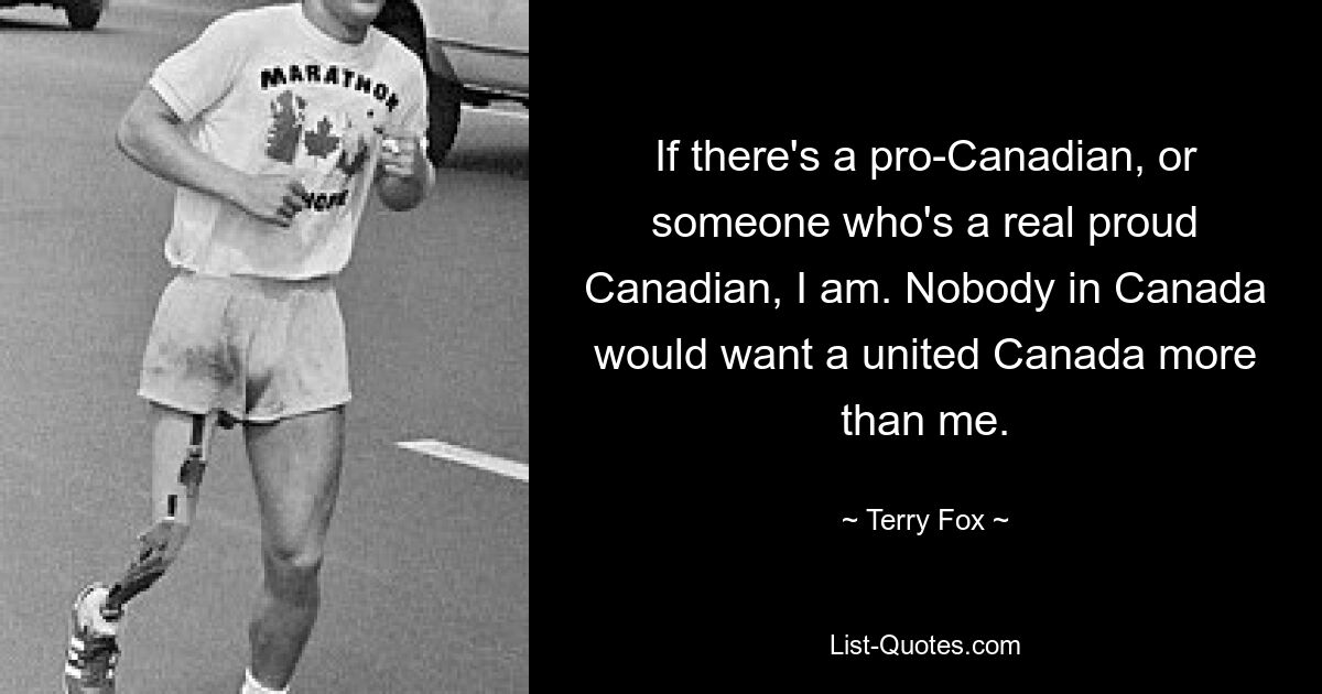 If there's a pro-Canadian, or someone who's a real proud Canadian, I am. Nobody in Canada would want a united Canada more than me. — © Terry Fox