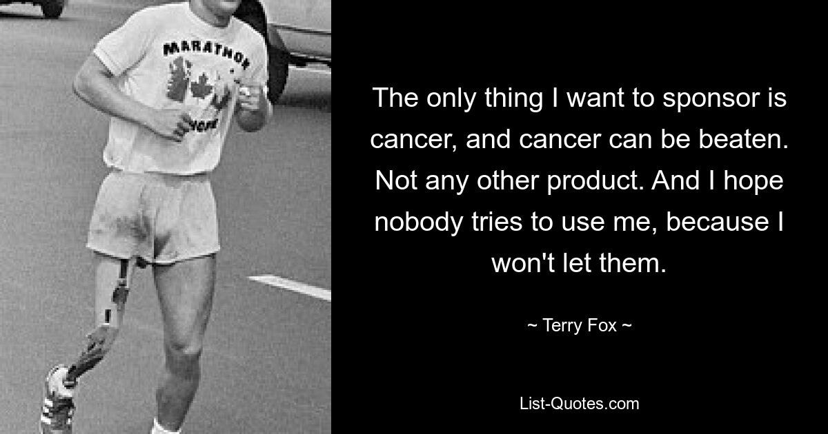 The only thing I want to sponsor is cancer, and cancer can be beaten. Not any other product. And I hope nobody tries to use me, because I won't let them. — © Terry Fox