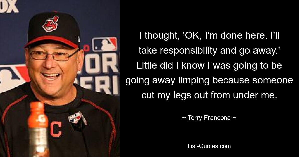 I thought, 'OK, I'm done here. I'll take responsibility and go away.' Little did I know I was going to be going away limping because someone cut my legs out from under me. — © Terry Francona